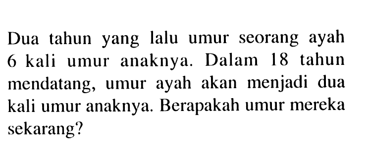 Dua tahun yang lalu umur seorang ayah 6 kali umur anaknya. Dalam 18 tahun mendatang, umur ayah akan menjadi dua kali umur anaknya. Berapakah umur mereka sekarang?