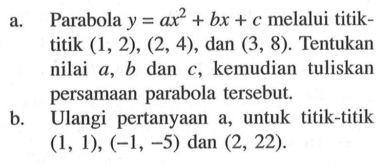 a. Parabola  y=a x^2+b x+c  melalui titiktitik  (1,2),(2,4) , dan  (3,8) . Tentukan nilai  a, b  dan  c , kemudian tuliskan persamaan parabola tersebut.b. Ulangi pertanyaan a, untuk titik-titik  (1,1),(-1,-5)  dan  (2,22) .