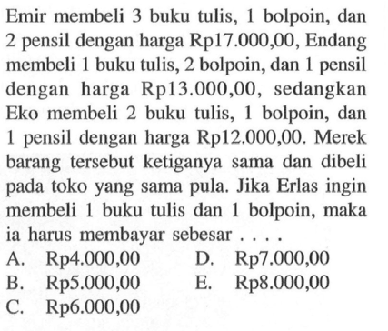 Emir membeli 3 buku tulis, 1 bolpoin, dan 2 pensil dengan harga Rp17.000,00, Endang membeli 1 buku tulis, 2 bolpoin, dan 1 pensil dengan harga Rp13.000,00, sedangkan Eko membeli 2 buku tulis, 1 bolpoin, dan 1 pensil dengan harga Rp12.000,00. Merek barang tersebut ketiganya sama dan dibeli pada toko yang sama pula. Jika Erlas ingin membeli 1 buku tulis dan 1 bolpoin, maka ia harus membayar sebesar ....
