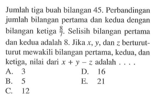 Jumlah tiga buah bilangan 45. Perbandingan jumlah bilangan pertama dan kedua dengan bilangan ketiga 8/7. Selisih bilangan pertama dan kedua adalah 8. Jika x, Y, dan z berturut- turut mewakili bilangan pertama, kedua, dan ketiga, nilai dari x + y-z adalah