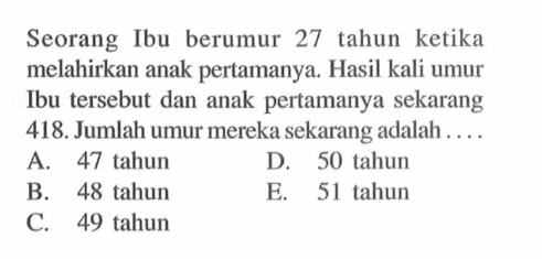 Seorang Ibu berumur 27 tahun ketika melahirkan anak pertamanya. Hasil kali umur Ibu tersebut dan anak pertamanya sekarang 418. Jumlah umur mereka sekarang adalah... A. 47 tahun D. 50 tahun B. 48 tahun E. 51 tahun C. 49 tahun