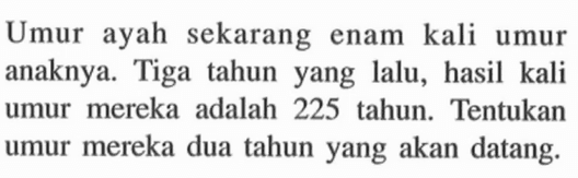 Umur ayah sekarang enam kali umur anaknya. Tiga tahun yang lalu, hasil kali umur mereka adalah 225 tahun. Tentukan umur mereka dua tahun yang akan datang.