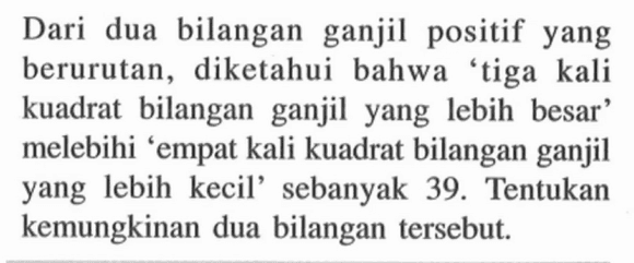 Dari  dua bilangan positif yang ganjil berurutan, diketahui bahwa tiga kali kuadrat  bilangan ganjil yang lebih besar melebihi 'empat kali kuadrat bilangan ganjil yang lebih kecil' sebanyak 39. Tentukan kemungkinan dua bilangan tersebut.