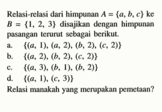 Relasi-relasi dari himpunan A={a, b, c} ke B={1, 2, 3} disajikan dengan himpunan pasangan terurut sebagai berikut. a. {(a, 1),(a, 2),(b, 2),(c, 2)} b. {(a, 2),(b, 2),(c, 2)} c. {(a, 3),(b, 1),(b, 2)} d. {(a, 1),(c, 3)} Relasi manakah yang merupakan pemetaan?