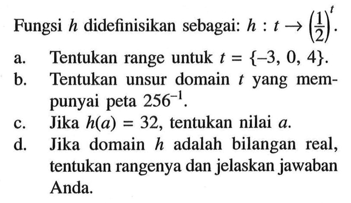 Fungsi h didefinisika sebagai: h:t->(1/2)^t.a. Tentukan range untuk  t={-3,0,4} .
b. Tentukan unsur domain  t  yang mempunyai peta  256^(-1) .
c. Jika  h(a)=32 , tentukan nilai  a .
d. Jika domain  h  adalah bilangan real, tentukan rangenya dan jelaskan jawaban Anda.