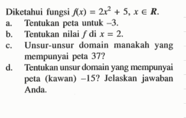 Diketahui fungsi  f(x)=2x^2+5, x e R .
a. Tentukan peta untuk  -3 .
b. Tentukan nilai  f  di  x=2 .
c. Unsur-unsur domain manakah yang mempunyai peta  37? 
d. Tentukan unsur domain yang mempunyai peta (kawan)  -15? Jelaskan jawaban Anda.