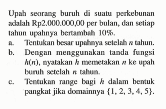 Upah seorang buruh di suatu perkebunan adalah Rp2.000.000,00 per bulan, dan setiap tahun upahnya bertambah 10%.a. Tentukan besar upahnya setelah n tahun.b. Dengan menggunakan tanda fungsi h(n), nyatakan h memetakan n ke upah buruh setelah n tahun.c. Tentukan range bagi h dalam bentuk pangkat jika domainnya {1,2,3,4,5}.