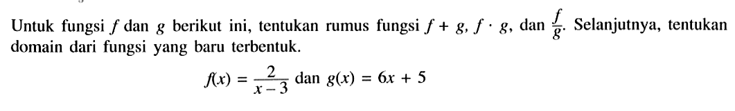 Untuk fungsi  f  dan  g  berikut ini, tentukan rumus fungsi  f+g, f . g , dan  f/g . Selanjutnya, tentukan domain dari fungsi yang baru terbentuk.f(x)=2/(x-3)   dan  g(x)=6x+5