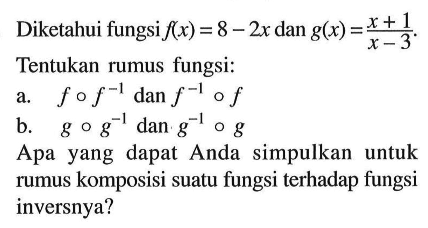 Diketahui fungsi f(x)=8-2x dan g(x)=(x+1)/(x-3). Tentukan rumus fungsi:a. fof^(-1) dan f^(-1)ofb. gog^(-1) dan g^(-1)ogApa yang dapat Anda simpulkan untuk rumus komposisi suatu fungsi terhadap fungsi inversnya?