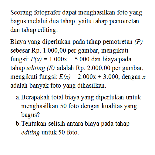 Seorang fotografer dapat menghasilkan foto yang bagus melalui dua tahap, yaitu tahap pemotretan dan tahap editing.Biaya yang diperlukan pada tahap pemotretan (P) sebesar Rp1.000,00  per gambar, mengikuti fungsi:  P(x)=1.000x+5.000 dan biaya pada tahap editing (E) adalah Rp2.000,00  per gambar, mengikuti fungsi: E(x)=2.000x+3.000, dengan x adalah banyak foto yang dihasilkan.a. Berapakah total biaya yang diperlukan untuk menghasilkan 50 foto dengan kualitas yang bagus?b. Tentukan selisih antara biaya pada tahap editing untuk 50 foto.