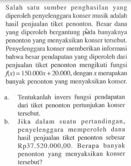 Salah satu sumber penghasilan yang diperoleh penyelenggara konser musik adalah hasil penjualan tiket penonton. Besar dana yang diperoleh bergantung pada banyaknya penonton yang menyaksikan konser tersebut. Penyelenggara konser memberikan informasi bahwa besar pendapatan yang diperoleh dari penjualan tiket penonton mengikuti fungsi  f(x)=150.000 x+20.000 , dengan  x  merupakan banyak penonton yang menyaksikan konser. a. Tentukanlah invers fungsi pendapatan dari tiket penonton pertunjukan konser tersebut. b. Jika dalam suatu pertandingan, penyelenggara memperoleh dana hasil penjualan tiket penonton sebesar  Rp 37.520.000,00 . Berapa banyak penonton yang menyaksikan konser tersebut?
