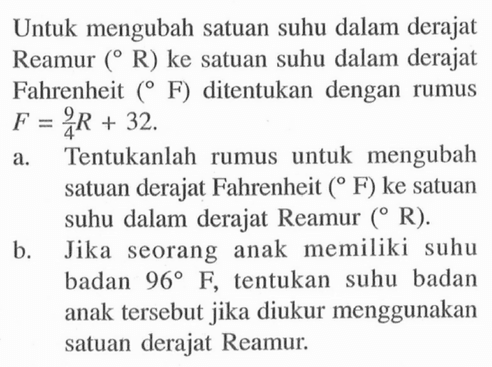 Untuk mengubah satuan suhu dalam derajat Reamur (R) ke satuan suhu dalam derajat Fahrenheit (F) ditentukan dengan rumus F = 9/4 R + 32 a. Tentukanlah rumus untuk mengubah satuan derajat Fahrenheit (F) ke satuan suhu dalam derajat Reamur (R) b. Jika seorang anak memiliki suhu badan 960 F tentukan suhu badan anak tersebut jika diukur menggunakan satuan derajat Reamur.