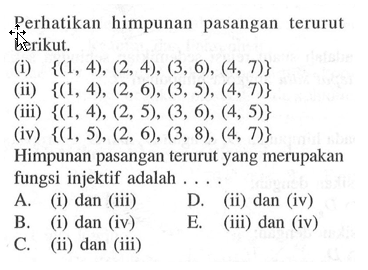 Perhatikan himpunan pasangan terurut berikut. (i) {(1,4),(2,4),(3,6),(4,7)} (ii) {(1,4),(2,6),(3,5),(4,7)} (iii) {(1,4),(2,5),(3,6),(4,5)} (iv) {(1,5),(2,6),(3,8),(4,7)} Himpunan pasangan terurut yang merupakan fungsi injektif adalah ... .