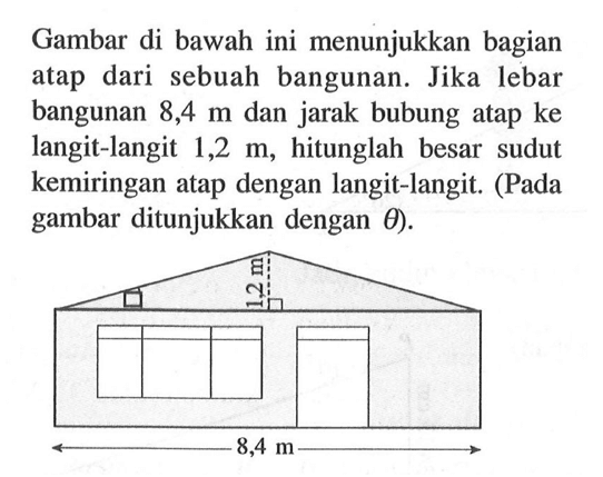 Gambar di bawah ini menunjukkan bagian atap dari sebuah bangunan. Jika lebar bangunan 8,4 m dan jarak bubung atap ke langit-langit 1,2 m, hitunglah besar sudut kemiringan atap dengan langit-langit. (Pada gambar ditunjukkan dengan theta).