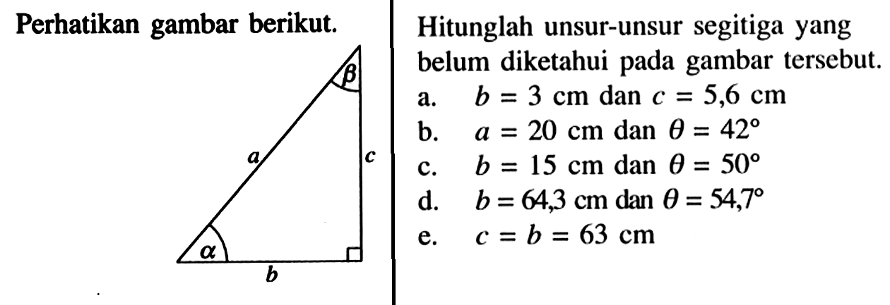Hitunglah unsur-unsur segitiga yang belum diketahui pada gambar tersebut. alpha b c beta a a. b=3 cm dan c=5,6 cm b. a=20 cm dan theta=42 c. b=15 cm dan theta=50 d. b=64,3 cm dan theta=54,7 e. c=b=63 cm 