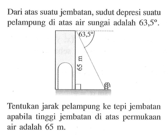 Dari atas suatu jembatan, sudut depresi suatu pelampung di atas air sungai adalah 63,5.Tentukan jarak pelampung ke tepi jembatan apabila tinggi jembatan di atas permukaan air adalah 65 m.