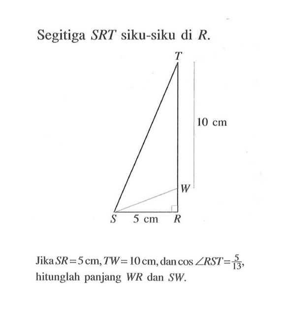 Segitiga SRT siku-siku di R. Jika SR=5 cm, TW=10 cm, dan cos sudut RST=5/13, hitunglah panjang WR dan SW.