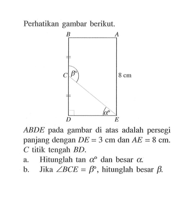 Perhatikan gambar berikut. ABDE pada gambar di atas adalah persegi panjang dengan DE=3 cm dan AE=8 cm. C titik tengah BD. a. Hitunglah tan alpha dan besar alpha. b. Jika sudut BCE=beta, hitunglah besar beta