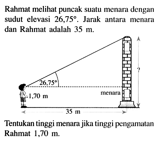 Rahmat meli puncak suatu menara dengan sudut elevasi  26,75 .  Jarak antara menara dan Rahmat adalah  35 m .? 26,75 1,70 m menara 35 mTentukan tinggi menara jika tinggi pengamatan Rahmat  1,70 m .