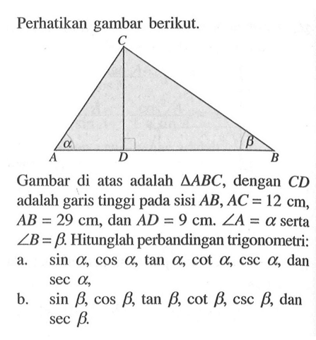 Perhatikan gambar berikut. Gambar di atas adalah segitiga ABC, dengan CD adalah garis tinggi pada sisi AB, AC=12 cm, AB=29 cm, dan AD=9 cm. sudut A=a serta sudut B=b. Hitunglah perbandingan trigonometri: a. sin a, cos a, tan a, cot a, csc a, dan sec a, b. sin b, cos b, tan b, cot b, csc b, dan sec b . 
