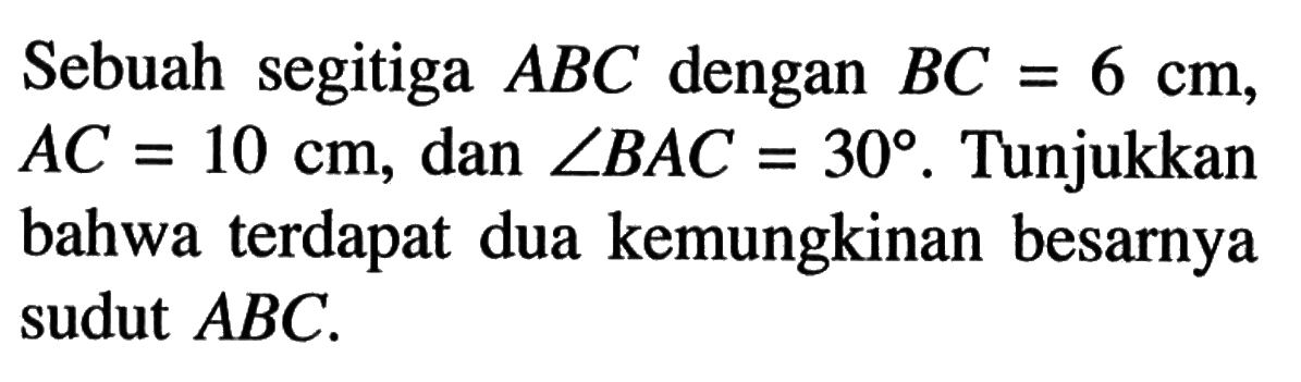 Sebuah segitiga ABC dengan BC=6 cm, AC=10 cm, dan sudut BAC=30. Tunjukkan bahwa terdapat dua kemungkinan besarnya sudut ABC .