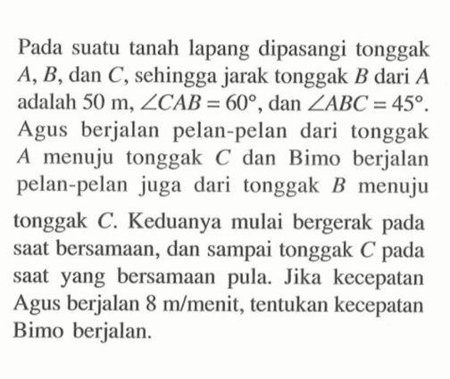 Pada suatu tanah lapang dipasangi tonggak  A, B , dan  C , sehingga jarak tonggak  B  dari  A  adalah  50 m, sudut CAB=60 , dan  sudut ABC=45 . Agus berjalan pelan-pelan dari tonggak  A  menuju tonggak  C  dan Bimo berjalan pelan-pelan juga dari tonggak  B  menuju tonggak  C . Keduanya mulai bergerak pada saat bersamaan, dan sampai tonggak  C  pada saat yang bersamaan pula. Jika kecepatan Agus berjalan  8 m / menit , tentukan kecepatan Bimo berjalan.