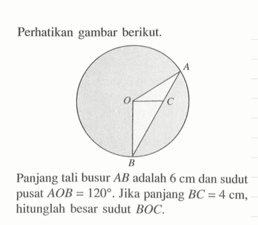 Perhatikan gambar berikut. A O C B Panjang tali busur AB adalah 6 cm dan sudut pusat AOB=120. Jika panjang BC=4 cm, hitunglah besar sudut BOC.