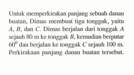 Untuk memperkirakan panjang sebuah danau buatan, Dimas membuat tiga tonggak, yaitu  A, B, dan C. Dimas berjalan dari tonggak A  sejauh 80 m ke tonggak B, kemudian berputar 60 dan berjalan ke tonggak C sejauh 100 m. Perkirakaan panjang danau buatan tersebut.