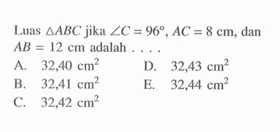 Luas  segitiga ABC  jika  sudut C=96, AC=8 cm , dan  AB=12 cm  adalah ....
A.  32,40 cm^2
D.  32,43 cm^2
B.  32,41 cm^2
E.  32,44 cm^2
C.  32,42 cm^2