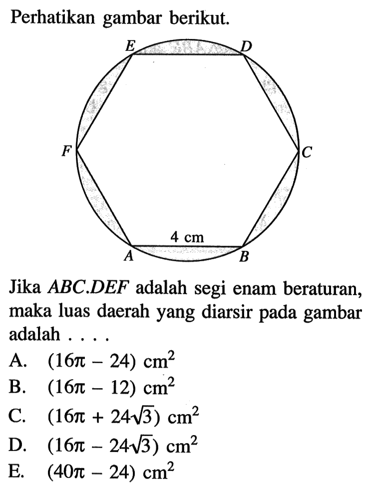 Perhatikan gambar berikut.Jika  ABC.DEF  adalah segi enam beraturan, maka luas daerah yang diarsir pada gambar adalah ...A.  (16 pi-24) cm^2 B.  (16 pi-12) cm^2 C.  (16 pi+24 akar(3)) cm^2 D.  (16 pi-24 akar(3)) cm^2 E.  (40 pi-24) cm^2 