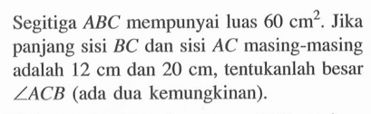 Segitiga A B C mempunyai luas 60 cm^2. Jika panjang sisi BC dan sisi AC masing-masing adalah 12 cm dan 20 cm, tentukanlah besar sudut ACB (ada dua kemungkinan).