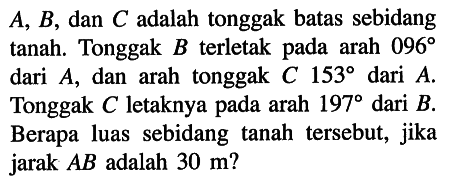 A, B, dan C adalah tonggak batas sebidang tanah. Tonggak B terletak pada arah 096 dari  A, dan arah tonggak C 153 dari A . Tonggak C letaknya pada arah 197 dari B. Berapa luas sebidang tanah tersebut, jika jarak AB adalah 30 m?