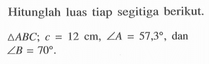 Hitunglah luas tiap segitiga berikut. segitiga ABC; c=12 cm, sudut A=57,3, dan  sudut B=70.