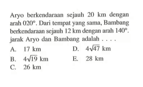 Aryo berkendaraan sejauh 20 km dengan arah 020. Dari tempat yang sama, Bambang berkendaraan sejauh 12 km dengan arah 140. jarak Aryo dan Bambang adalah ....