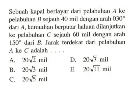 Sebuah kapal berlayar dari pelabuhan A ke pelabuhan B sejauh 40 mil dengan arah 030 dari A, kemudian berputar haluan dilanjutkan ke pelabuhan C sejauh 60 mil dengan arah 150 dari B. Jarak terdekat dari pelabuhan A ke C adalah  ... 