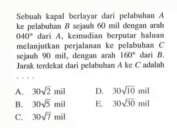 Sebuah kapal berlayar dari pelabuhan A ke pelabuhan B sejauh 60 mil dengan arah 040 dari A, kemudian berputar haluan melanjutkan perjalanan ke pelabuhan C sejauh 90 mil, dengan arah 160 dari B. Jarak terdekat dari pelabuhan A ke C adalah ....