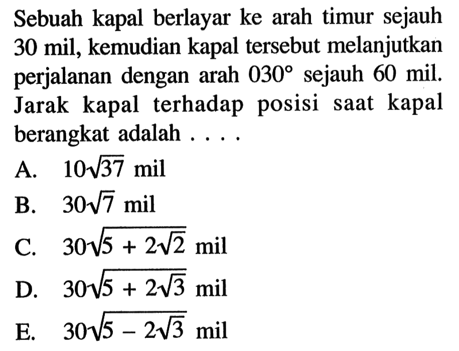 Sebuah kapal berlayar ke arah timur sejauh 30 mil, kemudian kapal tersebut melanjutkan perjalanan dengan arah  30  sejauh 60 mil. Jarak kapal terhadap posisi saat kapal berangkat adalah  ....