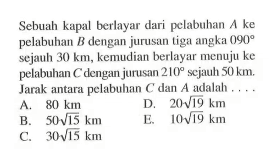 Sebuah kapal berlayar dari pelabuhan A ke pelabuhan B dengan jurusan tiga angka 090 sejauh 30 km, kemudian berlayar menuju ke pelabuhan C dengan jurusan 210 sejauh 50 km. Jarak antara pelabuhan C dan A adalah  .... 
