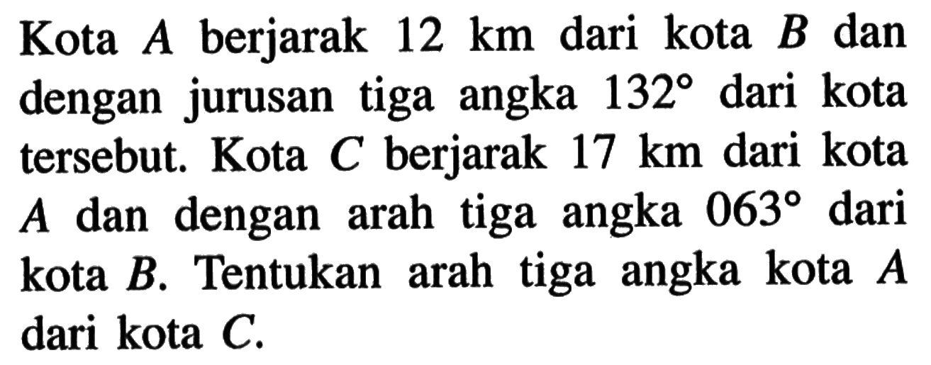 Kota A berjarak 12 km dari kota B dan dengan jurusan tiga angka 132 dari kota tersebut. Kota C berjarak 17 km dari kota A dan dengan arah tiga angka 063 dari kota B. Tentukan arah tiga angka kota A dari kota C.