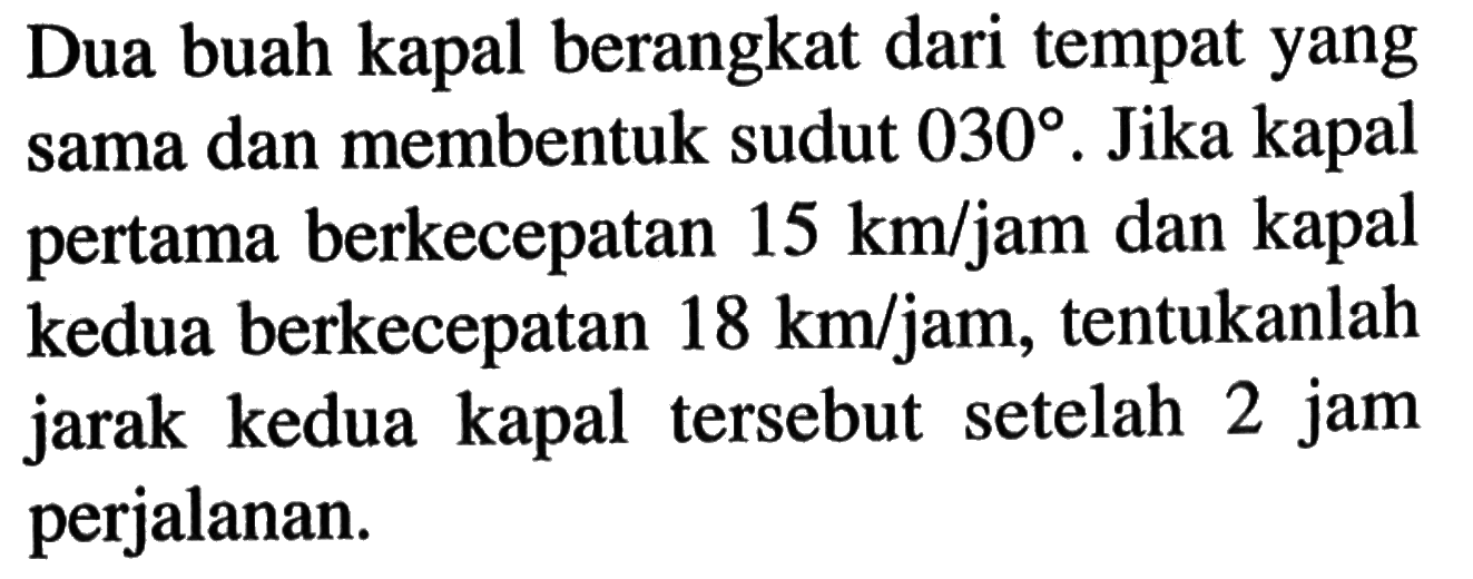 Dua buah kapal berangkat dari tempat yang sama dan membentuk sudut 030. Jika kapal pertama berkecepatan 15 km/jam dan kapal kedua berkecepatan 18 km/jam, tentukanlah jarak kedua kapal tersebut setelah 2 jam perjalanan.