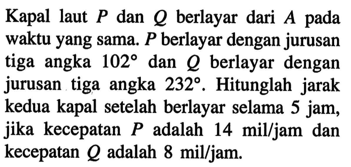 Kapal laut  P  dan  Q  berlayar dari  A  pada waktu yang sama.  P  berlayar dengan jurusan tiga angka  102  dan  Q  berlayar dengan jurusan tiga angka  232 . Hitunglah jarak kedua kapal setelah berlayar selama 5 jam, jika kecepatan  P  adalah  14 mil / jam  dan kecepatan  Q  adalah  8 mil / jam .