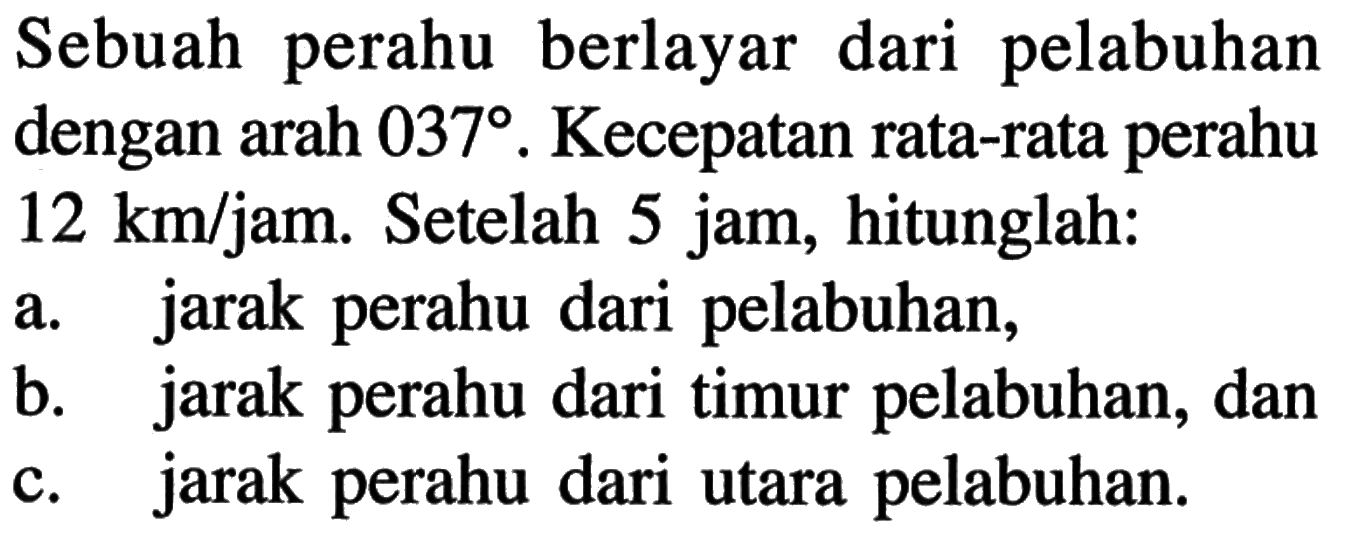 Sebuah perahu berlayar dari pelabuhan dengan arah 037. Kecepatan rata-rata perahu  12 km/jam. Setelah 5 jam, hitunglah: a. jarak perahu dari pelabuhan, b. jarak perahu dari timur pelabuhan, dan c. jarak perahu dari utara pelabuhan.