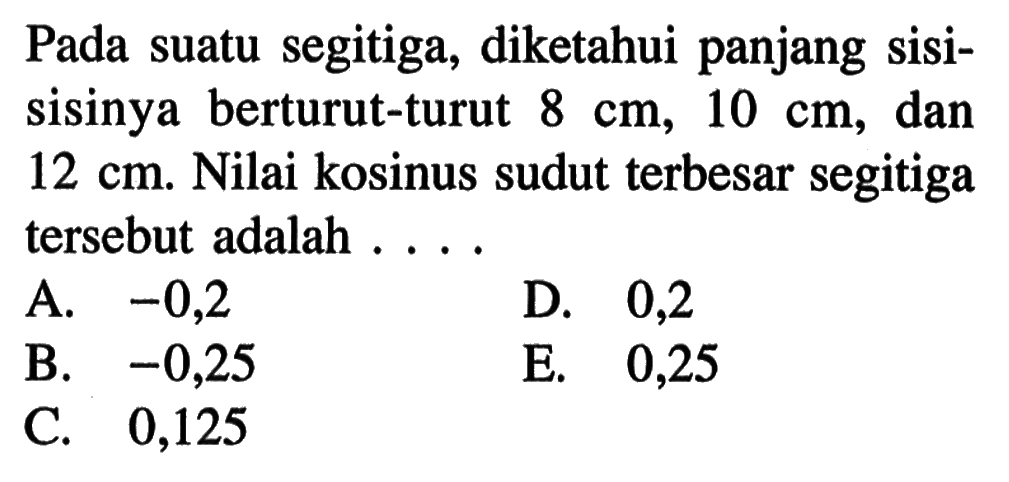 Pada suatu segitiga, diketahui panjang sisisisinya berturut-turut 8 cm, 10 cm, dan 12 cm. Nilai kosinus sudut terbesar segitiga tersebut adalah ....