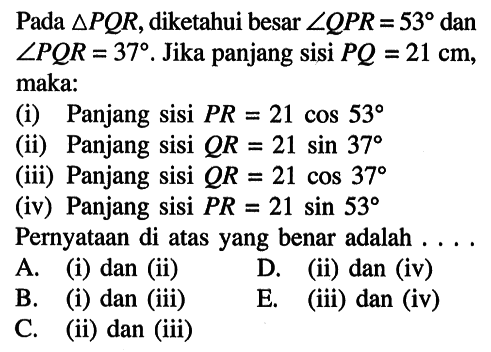 Pada segitiga PQR, diketahui besar sudut QPR=53 dan sudut PQR=37. Jika panjang sisi  PQ=21 cm, maka: (i) Panjang sisi PR=21cos 53 (ii) Panjang sisi QR=21sin 37 (iii) Panjang sisi QR=21cos 37 (iv) Panjang sisi PR=21sin 53 Pernyataan di atas yang benar adalah ....A. (i) dan (ii) B. (i) dan (iii) C. (ii) dan (iii) D. (ii) dan (iv) E. (iii) dan (iv)