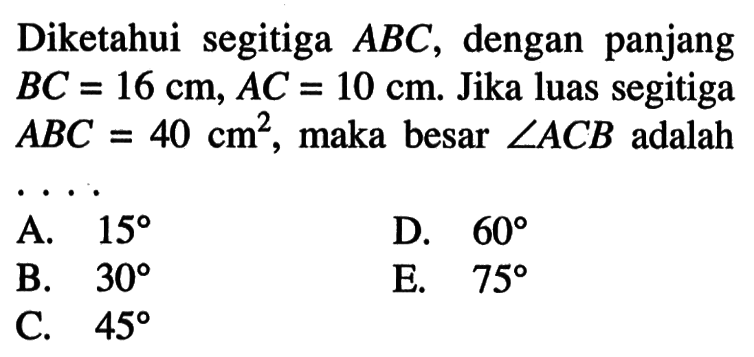 Diketahui segitiga ABC, dengan panjang BC=16 cm, AC=10 cm. Jika luas segitiga ABC=40 cm^2, maka besar sudut ACB adalah ....