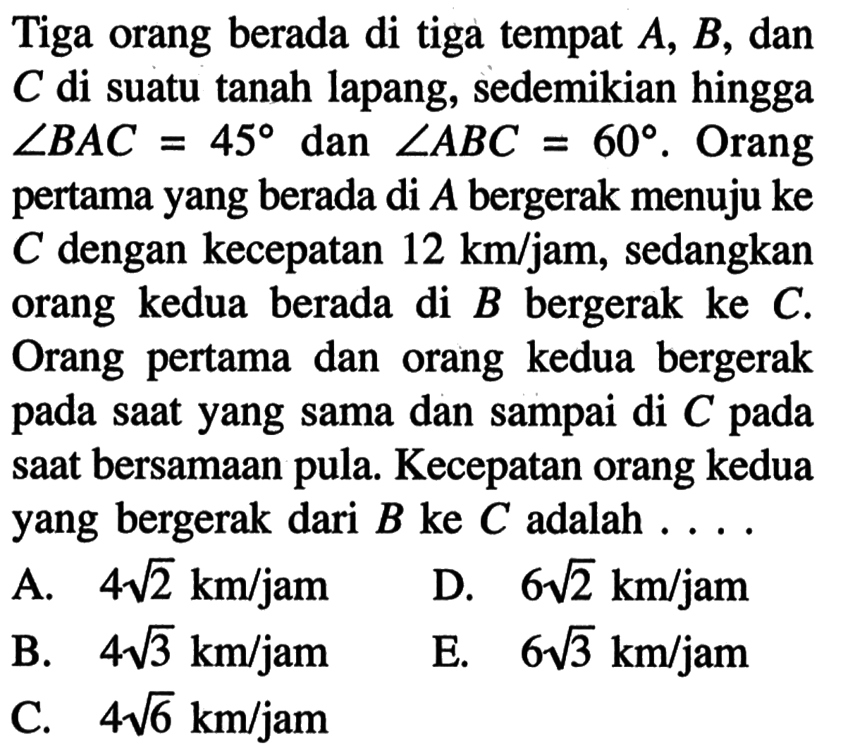 Tiga orang berada di tiga tempat A,B, dan C di suatu tanah lapang, sedemikian hingga sudut BAC=45 dan sudut ABC=60. Orang pertama yang berada di A bergerak menuju ke C dengan kecepatan 12 km/jam, sedangkan orang kedua berada di B bergerak ke C. Orang pertama dan orang kedua bergerak pada saat yang sama dan sampai di C pada saat bersamaan pula. Kecepatan orang kedua yang bergerak dari B ke C adalah  ... .