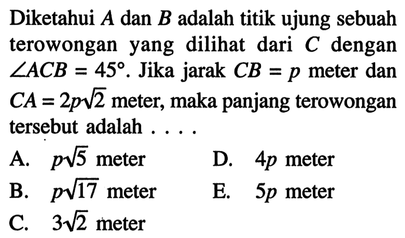 Diketahui A dan B adalah titik ujung sebuah terowongan yang dilihat dari C dengan sudut ACB=45. Jika jarak CB=p meter dan CA = 2pakar(2) meter, maka panjang terowongan tersebut adalah ...