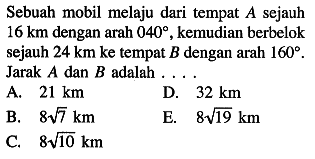 Sebuah mobil melaju dari tempat A sejauh 16 km dengan arah 040, kemudian berbelok sejauh 24 km ke tempat B dengan arah 160. Jarak A dan B adalah ....