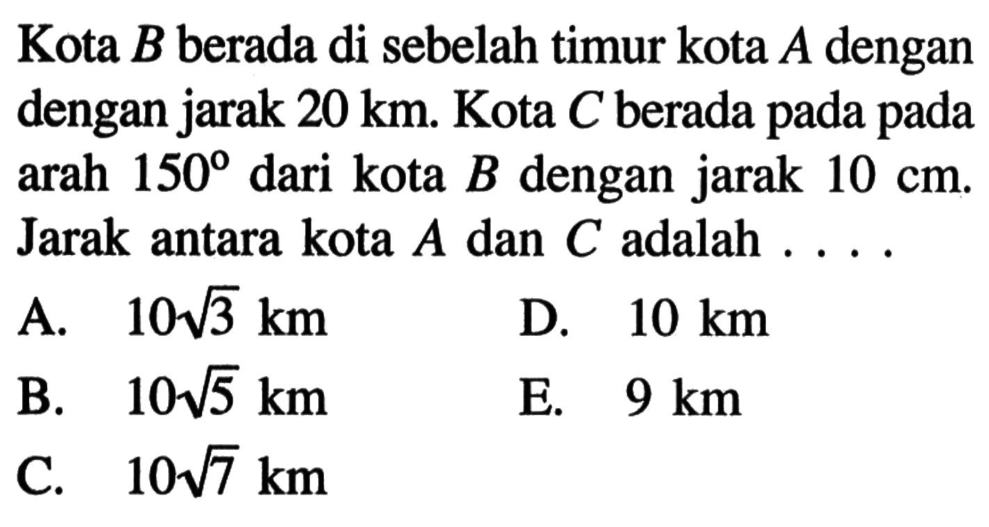 Kota B berada di sebelah timur kota A dengan jarak 20 km. Kota C berada pada arah 150 dari kota B dengan jarak 10 cm. Jarak antara kota A dan C adalah .... 