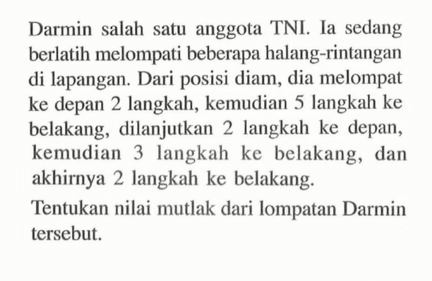 Darmin salah satu anggota TNI. Ia sedang berlatih melompati beberapa halang-rintangan di lapangan. Dari posisi diam, dia melompat ke depan 2 langkah, kemudian 5 langkah ke belakang, dilanjutkan 2 langkah ke depan, kemudian 3 langkah ke belakang, dan akhirnya 2 langkah ke belakang. Tentukan nilai mutlak dari lompatan Darmin tersebut.